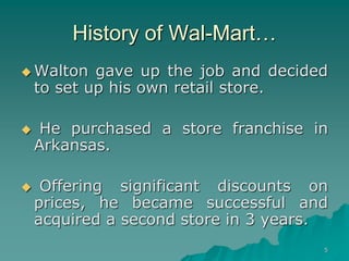5
History of Wal-Mart…
 Walton gave up the job and decided
to set up his own retail store.
 He purchased a store franchise in
Arkansas.
 Offering significant discounts on
prices, he became successful and
acquired a second store in 3 years.
 