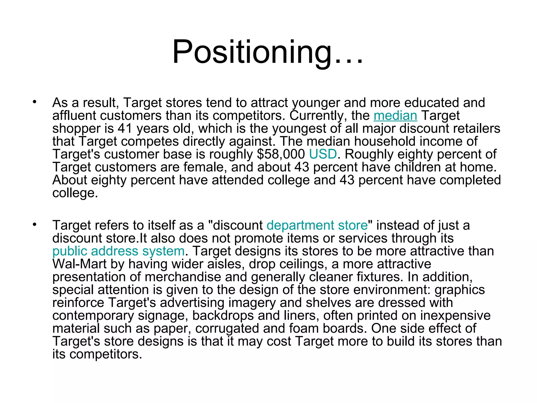 Positioning… As a result, Target stores tend to attract younger and more educated and affluent customers than its competitors. Currently, the  median  Target shopper is 41 years old, which is the youngest of all major discount retailers that Target competes directly against. The median household income of Target's customer base is roughly $58,000  USD . Roughly eighty percent of Target customers are female, and about 43 percent have children at home. About eighty percent have attended college and 43 percent have completed college. Target refers to itself as a "discount  department store " instead of just a discount store.It also does not promote items or services through its  public address system . Target designs its stores to be more attractive than Wal-Mart by having wider aisles, drop ceilings, a more attractive presentation of merchandise and generally cleaner fixtures. In addition, special attention is given to the design of the store environment: graphics reinforce Target's advertising imagery and shelves are dressed with contemporary signage, backdrops and liners, often printed on inexpensive material such as paper, corrugated and foam boards. One side effect of Target's store designs is that it may cost Target more to build its stores than its competitors. 