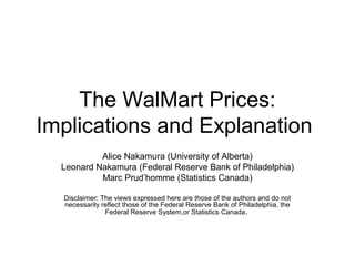 The WalMart Prices:
Implications and Explanation
Alice Nakamura (University of Alberta)
Leonard Nakamura (Federal Reserve Bank of Philadelphia)
Marc Prud’homme (Statistics Canada)
Disclaimer: The views expressed here are those of the authors and do not
necessarily reflect those of the Federal Reserve Bank of Philadelphia, the
Federal Reserve System,or Statistics Canada.
 