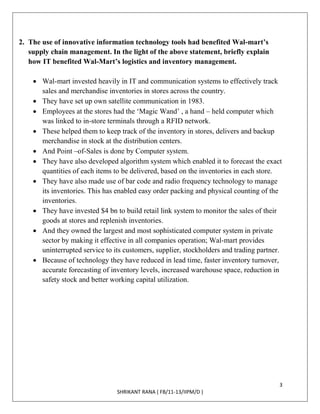 3
SHRIKANT RANA ( FB/11-13/IIPM/D )
2. The use of innovative information technology tools had benefited Wal-mart’s
supply chain management. In the light of the above statement, briefly explain
how IT benefited Wal-Mart’s logistics and inventory management.
 Wal-mart invested heavily in IT and communication systems to effectively track
sales and merchandise inventories in stores across the country.
 They have set up own satellite communication in 1983.
 Employees at the stores had the ‘Magic Wand’ , a hand – held computer which
was linked to in-store terminals through a RFID network.
 These helped them to keep track of the inventory in stores, delivers and backup
merchandise in stock at the distribution centers.
 And Point –of-Sales is done by Computer system.
 They have also developed algorithm system which enabled it to forecast the exact
quantities of each items to be delivered, based on the inventories in each store.
 They have also made use of bar code and radio frequency technology to manage
its inventories. This has enabled easy order packing and physical counting of the
inventories.
 They have invested $4 bn to build retail link system to monitor the sales of their
goods at stores and replenish inventories.
 And they owned the largest and most sophisticated computer system in private
sector by making it effective in all companies operation; Wal-mart provides
uninterrupted service to its customers, supplier, stockholders and trading partner.
 Because of technology they have reduced in lead time, faster inventory turnover,
accurate forecasting of inventory levels, increased warehouse space, reduction in
safety stock and better working capital utilization.
 