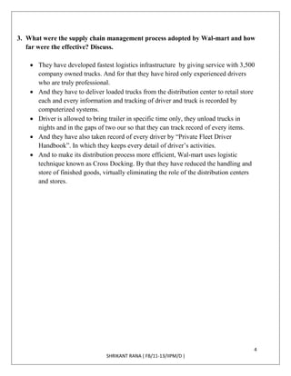 4
SHRIKANT RANA ( FB/11-13/IIPM/D )
3. What were the supply chain management process adopted by Wal-mart and how
far were the effective? Discuss.
 They have developed fastest logistics infrastructure by giving service with 3,500
company owned trucks. And for that they have hired only experienced drivers
who are truly professional.
 And they have to deliver loaded trucks from the distribution center to retail store
each and every information and tracking of driver and truck is recorded by
computerized systems.
 Driver is allowed to bring trailer in specific time only, they unload trucks in
nights and in the gaps of two our so that they can track record of every items.
 And they have also taken record of every driver by “Private Fleet Driver
Handbook”. In which they keeps every detail of driver’s activities.
 And to make its distribution process more efficient, Wal-mart uses logistic
technique known as Cross Docking. By that they have reduced the handling and
store of finished goods, virtually eliminating the role of the distribution centers
and stores.
 
