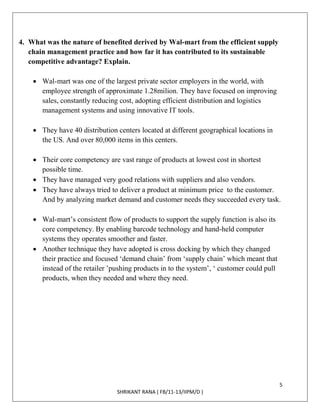 5
SHRIKANT RANA ( FB/11-13/IIPM/D )
4. What was the nature of benefited derived by Wal-mart from the efficient supply
chain management practice and how far it has contributed to its sustainable
competitive advantage? Explain.
 Wal-mart was one of the largest private sector employers in the world, with
employee strength of approximate 1.28milion. They have focused on improving
sales, constantly reducing cost, adopting efficient distribution and logistics
management systems and using innovative IT tools.
 They have 40 distribution centers located at different geographical locations in
the US. And over 80,000 items in this centers.
 Their core competency are vast range of products at lowest cost in shortest
possible time.
 They have managed very good relations with suppliers and also vendors.
 They have always tried to deliver a product at minimum price to the customer.
And by analyzing market demand and customer needs they succeeded every task.
 Wal-mart’s consistent flow of products to support the supply function is also its
core competency. By enabling barcode technology and hand-held computer
systems they operates smoother and faster.
 Another technique they have adopted is cross docking by which they changed
their practice and focused ‘demand chain’ from ‘supply chain’ which meant that
instead of the retailer ’pushing products in to the system’, ‘ customer could pull
products, when they needed and where they need.
 