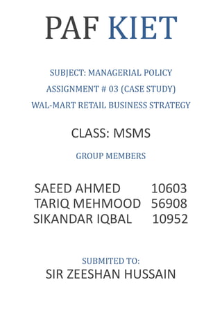 PAF KIET
SUBJECT: MANAGERIAL POLICY
ASSIGNMENT # 03 (CASE STUDY)
WAL-MART RETAIL BUSINESS STRATEGY
CLASS: MSMS
GROUP MEMBERS
SAEED AHMED 10603
TARIQ MEHMOOD 56908
SIKANDAR IQBAL 10952
SUBMITED TO:
SIR ZEESHAN HUSSAIN
 