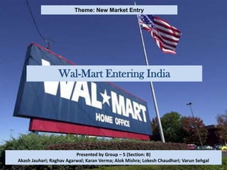 Theme: New Market Entry




                  Wal-Mart Entering India




                          Presented by Group – 5 (Section: B)
Akash Jauhari; Raghav Agarwal; Karan Verma; Alok Mishra; Lokesh Chaudhari; Varun Sehgal
 