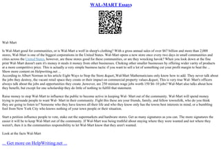 WAL-MART Essays
Wal–Mart
Is Wal–Mart good for communities, or is Wal–Mart a wolf in sheep's clothing? With a gross annual sales of over $67 billion and more than 2,000
stores, Wal–Mart is one of the biggest corporations in the United States. Wal–Mart opens a new store once every two days in small communities and
cities across the United States, however, are these stores good for these communities, or are they wrecking havok? When you look down at the fine
print Wal–Mart doesn't earn it's money it steals it money from other businesses. Choking other smaller businesses by offering wider varity of products
at a more competitive price. This is actually a very simple business tactic if you want to sell a lot of something cut your profit margin to beat the ...
Show more content on Helpwriting.net ...
According to Albert Norman in his article Eight Ways to Stop the Store &quot;,Wal
–Mart Mathematicians only know how to add. They never talk about
the jobs they destroy, the vacant retail space they create or their impact on commercial property values.&quot; This is very true Wal– Mart's officers
always talk about the jobs and opportunities they create ,however, are 250 minium wage jobs worth 150 $6–10 jobs? Wal–Mart also talks about how
they benefit, but except for one scholarship they do little of nothing to fulfill that statement.
Raise money to stop Wal–Mart to influence the public to become active in keeping Wal– Mart out of the community. Wal–Mart will spend money
trying to persuade people to want Wal– Mart in their community. Fight this these are your friends, family, and fellow townsfolk, who do you think
they are going to listen to? Someone who they have known all their life and who they know only has the towns best interests in mind, or a bumbling
fool from New York City who knows nothing of your town people or their situation.
Start a petition influence people to vote, stake out the supermarkets and hardware stores. Get as many signatures as you can. The more signatures the
easier it will be to keep Wal–Mart out of the community. If Wal–Mart was being truthful about staying where they were wanted and not where they
weren't, then it is the communities responsibility to let Wal–Mart know that they aren't wanted.
Look at the facts Wal–Mart
... Get more on HelpWriting.net ...
 