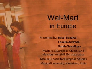 Wal-Martin Europe  Presented by: BakulSanakal Fenella Andrade 	Sarah Choudhary Masters in European Studies and Management (MESM) 2010-2012 Manipal Centre for European Studies Manipal University, Karnataka, India  