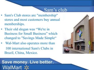 Sam’s club
• Sam's Club stores are "membership"
stores and most customers buy annual
memberships.
• Their old slogan was “We're in
Business for Small Business” which
changed to "Savings Made Simple“
• Wal-Mart also operates more than
100 international Sam's Clubs in
Brazil, China, Mexico.
WalMart
 