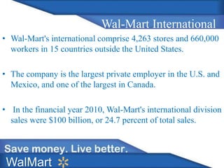 Wal-Mart International
• Wal-Mart's international comprise 4,263 stores and 660,000
workers in 15 countries outside the United States.
• The company is the largest private employer in the U.S. and
Mexico, and one of the largest in Canada.
• In the financial year 2010, Wal-Mart's international division
sales were $100 billion, or 24.7 percent of total sales.
WalMart
 