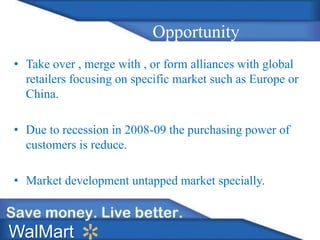 Opportunity
• Take over , merge with , or form alliances with global
retailers focusing on specific market such as Europe or
China.
• Due to recession in 2008-09 the purchasing power of
customers is reduce.
• Market development untapped market specially.
WalMart
 