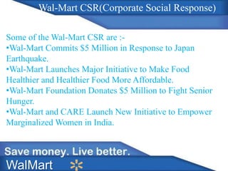 WalMart
Wal-Mart CSR(Corporate Social Response)
Some of the Wal-Mart CSR are :-
•Wal-Mart Commits $5 Million in Response to Japan
Earthquake.
•Wal-Mart Launches Major Initiative to Make Food
Healthier and Healthier Food More Affordable.
•Wal-Mart Foundation Donates $5 Million to Fight Senior
Hunger.
•Wal-Mart and CARE Launch New Initiative to Empower
Marginalized Women in India.
 