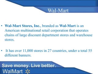 Wal-Mart
• Wal-Mart Stores, Inc., branded as Wal-Mart is an
American multinational retail corporation that operates
chains of large discount department stores and warehouse
stores.
• It has over 11,000 stores in 27 countries, under a total 55
different banners.
WalMart
 