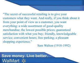 "The secret of successful retailing is to give your
customers what they want. And really, if you think about it
from your point of view as a customer, you want
everything: a wide assortment of good-quality
merchandise; the lowest possible prices; guaranteed
satisfaction with what you buy; friendly, knowledgeable
service; convenient hours; free parking; a pleasant
shopping experience."
Sam Walton (1918-1992)
WalMart
 