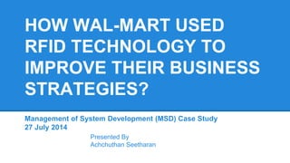 HOW WAL-MART USED
RFID TECHNOLOGY TO
IMPROVE THEIR BUSINESS
STRATEGIES?
Management of System Development (MSD) Case Study
27 July 2014
Presented By
Achchuthan Seetharan
 