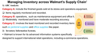 Managing Inventory across Walmart’s Supply Chain’
1) ABC Analysis:
Category A: include the finished goods sold at its stores and operations equipment.
 Items regularly monitored and recorded.
Category B: operations, such as maintenance equipment and office furniture.
 Moderately monitored and have moderate recording accuracy.
Category C: involves the least monitored and recorded inventory items,
such as janitorial supplies and office supplies like paper.
2) Inventory Information Systems.
 Walmart is known for its advanced information systems specifically
designed to support international retail operations, including e-commerce operations.
24 January 2023 9
 