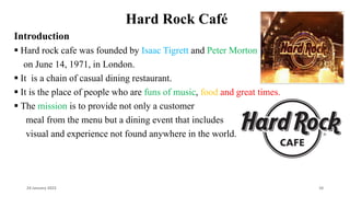 Hard Rock Café
Introduction
 Hard rock cafe was founded by Isaac Tigrett and Peter Morton
on June 14, 1971, in London.
 It is a chain of casual dining restaurant.
 It is the place of people who are funs of music, food and great times.
 The mission is to provide not only a customer
meal from the menu but a dining event that includes
visual and experience not found anywhere in the world.
24 January 2023 10
 