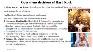 Operations decisions of Hard Rock
1. Good and service design: depending on the region, the meal is different, as it has been
particularized for each location.
Eg. Hard Rock Cafes focuses less on hamburgers
and beef, and more on fish and lobsters in Britain
2. Managing Quality: Hard Rock Café defines quality by conducting
numerous surveys to get an honest evaluation from its customers.
 Based on customer surveys and feedback, their menu will be
changed with the times to fulfill customer recommendations accordingly.
 The experience itself is their product.
 The employees at Hard Rock Café are responsible for giving
the best quality of their services and products to its customers.
3. Process: The kitchen process changed when Hard Rock went from
hamburgers to lobster, and additional changes were made as the firm moved
to retail merchandising.
24 January 2023 12
 