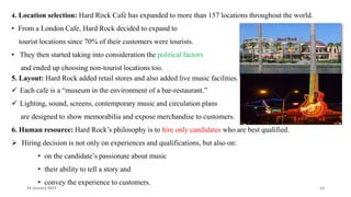 4. Location selection: Hard Rock Café has expanded to more than 157 locations throughout the world.
• From a London Cafe, Hard Rock decided to expand to
tourist locations since 70% of their customers were tourists.
• They then started taking into consideration the political factors
and ended up choosing non-tourist locations too.
5. Layout: Hard Rock added retail stores and also added live music facilities.
 Each cafe is a “museum in the environment of a bar-restaurant.”
 Lighting, sound, screens, contemporary music and circulation plans
are designed to show memorabilia and expose merchandise to customers.
6. Human resource: Hard Rock’s philosophy is to hire only candidates who are best qualified.
 Hiring decision is not only on experiences and qualifications, but also on:
• on the candidate’s passionate about music
• their ability to tell a story and
• convey the experience to customers.
24 January 2023 13
 