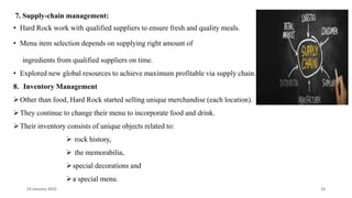 7. Supply-chain management:
• Hard Rock work with qualified suppliers to ensure fresh and quality meals.
• Menu item selection depends on supplying right amount of
ingredients from qualified suppliers on time.
• Explored new global resources to achieve maximum profitable via supply chain.
8. Inventory Management
Other than food, Hard Rock started selling unique merchandise (each location).
They continue to change their menu to incorporate food and drink.
Their inventory consists of unique objects related to:
 rock history,
 the memorabilia,
special decorations and
a special menu.
24 January 2023 14
 
