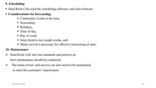 9. Scheduling:
 Hard Rock Cafe used the scheduling software, and sales forecast.
 Considerations for forecasting:
 Community events in the area,
 Seasonality,
 Holidays,
 Time of day,
 Day of week
 Sales trend in last couple weeks, and
 Meals served is necessary for effective forecasting of sales
10. Maintenance
 Hard Rock Cafe also has standards and policies on
how maintenance should be conducted.
 The menu review and surveys are also need to be maintained
to meet the customers’ requirement.
24 January 2023 15
 