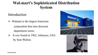 Wal-mart’s Sophisticated Distribution
System
Introduction
 Walmart is the largest American
corporation that runs discount
department stores.
 It was found in 1962, Arkansas, USA
by Sam Walton.
24 January 2023 1
 