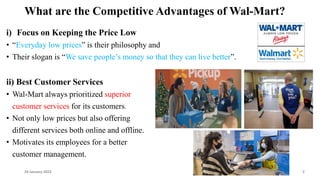 What are the Competitive Advantages of Wal-Mart?
i) Focus on Keeping the Price Low
• “Everyday low prices” is their philosophy and
• Their slogan is “We save people’s money so that they can live better”.
ii) Best Customer Services
• Wal-Mart always prioritized superior
customer services for its customers.
• Not only low prices but also offering
different services both online and offline.
• Motivates its employees for a better
customer management.
24 January 2023 2
 