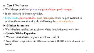 iii) Cost Effectiveness
• Wal-Mart provide low prices and gain a bigger profit margin.
• It has invested in technology a lot.
• Entry mode, store locations, good management has helped Walmart to
achieve the economies of scale and having the cost leadership.
iv) Market Saturation
• Wal-Mart has reached out to places where population was very low.
v) Speed of Global Expansion
 Walmart started with only one small store in US.
 Now it has its operations in 28 countries with 11,700 stores all over the
world.
24 January 2023 3
 