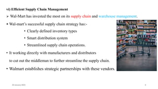 vi) Efficient Supply Chain Management
 Wal-Mart has invested the most on its supply chain and warehouse management.
⁕ Wal-mart’s successful supply chain strategy has:-
• Clearly defined inventory types
• Smart distribution system
• Streamlined supply chain operations.
• It working directly with manufacturers and distributors
to cut out the middleman to further streamline the supply chain.
• Walmart establishes strategic partnerships with these vendors.
24 January 2023 4
 