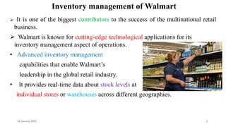 Inventory management of Walmart
 It is one of the biggest contributors to the success of the multinational retail
business.
 Walmart is known for cutting-edge technological applications for its
inventory management aspect of operations.
• Advanced inventory management
capabilities that enable Walmart’s
leadership in the global retail industry.
• It provides real-time data about stock levels at
individual stores or warehouses across different geographies.
24 January 2023 5
 