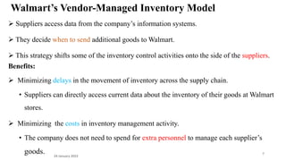 Walmart’s Vendor-Managed Inventory Model
 Suppliers access data from the company’s information systems.
 They decide when to send additional goods to Walmart.
 This strategy shifts some of the inventory control activities onto the side of the suppliers.
Benefits:
 Minimizing delays in the movement of inventory across the supply chain.
• Suppliers can directly access current data about the inventory of their goods at Walmart
stores.
 Minimizing the costs in inventory management activity.
• The company does not need to spend for extra personnel to manage each supplier’s
goods. 24 January 2023
7
 