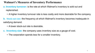 Walmart’s Measures of Inventory Performance
a. Inventory turnover: is the rate at which Walmart’s inventory is sold out and
replenished.
• A higher inventory turnover rate is less costly and more desirable for the company.
b. Stock-out rate: the frequency at which Walmart’s inventory becomes inadequate in
satisfying demand.
• A lower stock-out rate is desirable.
c. Inventory size: the company uses inventory size as a gauge of cost.
• The corporation spends less for a smaller inventory.
24 January 2023 8
 