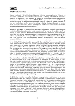 Wal-Mart's Supply Chain Management Practices


BACKGROUND NOTE

Walton was born in 1918 at Kingfisher, Oklahoma, US. After graduating from the University of
Missouri in 1940, Walton worked for the famous retailer, J C Penney. In his first job, Walton had
displayed the qualities of a good salesman. He realized the importance of building loyalty among
customers as well as employees. In the mid 1940s, Walton gave up his job and decided to set up
his own retail store. He purchased a store franchise from Ben Franklin in Newport, Arkansas. It
was here that he learnt his first lessons in retailing – offering significant discounts on product
prices to expand volumes and increase overall profits. The business was successful and Walton
soon acquired a second store within three years.

Walton not only looked for opportunities to open stores in other small towns but also explored the
possibility of introducing innovative practices such as self-service. As the need for people to
manage his stores increased, Walton tried to attract talented and experienced people from other
stores. By 1969, Walton had established 18 Wal-Mart stores, reporting an annual sale of $44
million. In mid 1970s, Wal-Mart acquired 16 Mohr-Value stores in Michigan and Illinois. By the




                                                            y
late 1970s, the retail chain had established a pharmacy, an auto service center, and several
jewellery divisions.



                                                    op
In the 1980s, Wal-Mart continued to grow rapidly due to the huge customer demand in small
towns, where most of its stores were located. Commenting on the growth of Wal-Mart, Walton
said: “When we arrived in these small towns offering low prices every day, customer satisfaction
guaranteed, and hours that were realistic for the way people wanted to shop, we passed right by
                                      tC
that old variety store competition, with its 45 percent mark ups, limited selection and limited
hours.” Wal-Mart stores were located at a convenient place in a big warehouse-type building and
targeted customers who bought merchandise in bulk. Customers could buy goods at wholesale
prices by becoming members and paying a nominal membership fee. By 1984, there were 640
Wal-Mart stores in the US, generating sales of about $4.5 bn and accruing profit of over $200 mn.
                           No


Wal-Mart suffered a setback in 1992, when Walton died after a prolonged illness. But it continued
its impressive growth in the 1990s, focusing more on establishing its stores overseas. In 1992,
Wal-Mart expanded its operations in Mexico by entering into a joint venture with Cifra. Two years
later, the company acquired 122 Woolco stores from Woolworth, Canada. By 1997, Wal-Mart had
become the largest volume discount retailer in Canada and Mexico. In 1997, Wal-Mart acquired
              Do



the 21-store German hypermarket chain, Wertkauf. Other international expansion efforts included
the purchase of Brazilian retailer Lojas Americans’ 40 percent interest in their joint venture, and
the acquisition of four stores and additional sites in South Korea from Korea Makro. In January
1999, Wal-Mart expanded its German operations by buying 74 stores of the hypermarket chain,
Interspar. The stores were acquired from Spar Handels AG, which owned multiple retail formats
and wholesale operations throughout Germany.

By 2002, Wal-Mart had emerged as the largest company in the world in terms of revenues.
Analysts felt that Wal-Mart had come a long way since 1979, when the company generated annual
revenues of more than a billion dollar for the first time. By 1993, the company was doing a billion
dollar business in a week and by 2001, it was crossing the billion dollar mark in every 1.5 days.
Analysts attributed this phenomenal growth to Wal-Mart’s continued focus on customer needs and
reducing costs through efficient supply chain management practices. The company was able to
offer a vast range of products at the lowest costs in the shortest possible time. This was possible
mainly due to two factors – Wal-Mart’s highly automated distribution centers, which significantly
reduced shipping costs and time, and its computerized inventory system, which speeded up the
checking out time and recording of transactions.



                                                3
 