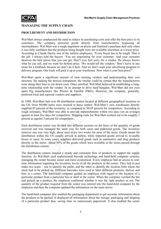 Wal-Mart's Supply Chain Management Practices


MANAGING THE SUPPLY CHAIN

PROCUREMENT AND DISTRIBUTION

Wal-Mart always emphasized the need to reduce its purchasing costs and offer the best price to its
customers. The company procured goods directly from manufacturers, bypassing all
intermediaries. Wal-Mart was a tough negotiator on prices and finalized a purchase deal only when
it was fully confident that the products being bought were not available elsewhere at a lower price.
According to Claude Harris, one of the earliest employees, “Every buyer has to be tough. That is
the job. I always told the buyers: ‘You are negotiating for your customer. And your customer
deserves the best prices that you can get. Don’t ever feel sorry for a vendor. He always knows
what he can sell, and we want his bottom price. ‘We would tell the vendors,’ Don’t leave in any
room for a kickback because we don’t do it here. And we don’t want your advertising program or
delivery program. Our truck will pick it up at your warehouse. Now what is your best price?”

Wal-Mart spent a significant amount of time meeting vendors and understanding their cost




                                                            y
structure. By making the process transparent, the retailer could be certain that the manufacturers
were doing their best to cut down costs. Once satisfied, Wal-Mart believed in establishing a long-



                                                     op
term relationship with the vendor. In its attempt to drive hard bargains, Wal-Mart did not even
spare big manufacturers like Procter & Gamble (P&G). However, the company, generally,
preferred local and regional vendors and suppliers.

In 1998, Wal-Mart had over 40 distribution centers located at different geographical locations in
                                       tC
the US. Over 80,000 items were stocked in these centers. Wal-Mart’s own warehouses directly
supplied 85 percent of the inventory, as compared to 50-65 percent for competitors. According to
rough estimates, Wal-Mart was able to provide replenishments within two days (on an average)
against at least five days for competitors. Shipping costs for Wal-Mart worked out to be roughly 3
percent as against 5 percent for competitors.
                           No


Each distribution center was divided into different sections on the basis of the quantity of goods
received and was managed the same way for both cases and palletized goods. The inventory
turnover rate was very high, about once every two weeks for most of the items. Goods meant for
distribution within the US usually arrived in pallets, while imported goods arrived in re-usable
boxes or cases. In some cases, suppliers delivered goods such as automotive and drug products
              Do



directly to the stores. About 85% of the goods which were available at the stores passed through
the distribution centers.

The distribution centers ensured a steady and consistent flow of products to support the supply
function. As Wal-Mart used sophisticated barcode technology and hand-held computer systems,
managing the center became easier and more economical. Every employee had an access to real-
time information regarding the inventory levels of all the products in the center. They had to just
make two scans – one to identify the pallet, and the other to identify the location from where the
stock had to be picked up. Different barcodes were used to label different products, shelves and
bins in a center. The hand-held computer guided an employee with regard to the location of a
particular product from a particular bin or shelf in the center. When the computer verified the bin
and picked up a product, the employee confirmed whether it was the right product or not. The
quantity of the product required from the center was entered into the hand-held computer by the
employee and then the computer updated the information on the main server.

The hand-held computer also enabled the packaging department to get accurate information about
the products to be packed. It displayed all information about the storage, packaging and shipping
of a particular product thus, saving time on unnecessary paperwork. It also enabled the center


                                                 4
 