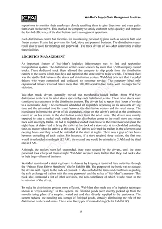 Wal-Mart's Supply Chain Management Practices


supervisors to monitor their employees closely enabling them to give directions and even guide
them even on the move. This enabled the company to satisfy customer needs quickly and improve
the level of efficiency of the distribution center management operations.

Each distribution center had facilities for maintaining personal hygiene such as shower bath and
fitness centers. It also had provision for food, sleep and personal business. The distribution center
could also be used for meetings and paperwork. The truck drivers of Wal-Mart sometimes availed
these facilities.

LOGISTICS MANAGEMENT

An important feature of Wal-Mart’s logistics infrastructure was its fast and responsive
transportation system. The distribution centers were serviced by more than 3,500 company owned
trucks. These dedicated truck fleets allowed the company to ship goods from the distribution
centers to the stores within two days and replenish the store shelves twice a week. The truck fleet
was the visible link between the stores and distribution centers. Wal-Mart believed that it needed




                                                               y
drivers who were committed and dedicated to customer service. The company hired only
experienced drivers who had driven more than 300,000 accident-free miles, with no major traffic



                                                       op
violation.

Wal-Mart truck drivers generally moved the merchandise-loaded trailers from Wal-Mart
distribution centers to the retail stores serviced by each distribution center. These retail stores were
considered as customers by the distribution centers. The drivers had to report their hours of service
                                        tC
to a coordinator daily. The coordinator scheduled all dispatches depending on the available driving
time and the estimated time for travel between the distribution centers and the retail stores. The
coordinator informed the driver of his dispatches, either on the driver’s arrival at the distribution
center or on his return to the distribution center from the retail store. The driver was usually
expected to take a loaded truck trailer from the distribution center to the retail store and return
                             No

back with an empty trailer. He had to dispatch a loaded truck trailer at the retail store and spend the
night there. A driver had to bring the trailer at the dock of a store only at its scheduled unloading
time, no matter when he arrived at the store. The drivers delivered the trailers in the afternoon and
evening hours and they would be unloaded at the store at nights. There was a gap of two hours
between unloading of each trailer. For instance, if a store received three trailers, the first one
would be unloaded at midnight (12 AM), the second one would be unloaded at 2 AM and the third
               Do



one at 4 AM.

Although, the trailers were left unattended, they were secured by the drivers, until the store
personnel took charge of them at night. Wal-Mart received more trailers than they had docks, due
to their large volume of business.

Wal-Mart maintained a strict vigil over its drivers by keeping a record of their activities through
the “Private Fleet Driver Handbook” (Refer Exhibit III). The purpose of the book was to educate
the drivers with regard to the code of conduct. It also included the terms and conditions regarding
the safe exchange of trailers with the store personnel and the safety of Wal-Mart’s property. This
book also contained a list of other activities, the non-compliance of which would result in the
termination of the driver.

To make its distribution process more efficient, Wal-Mart also made use of a logistics technique
known as ‘cross-docking.’ In this system, the finished goods were directly picked up from the
manufacturing plant of a supplier, sorted out and then directly supplied to the customers. The
system reduced the handling and storage of finished goods, virtually eliminating the role of the
distribution centers and stores. There were five types of cross-docking (Refer Exhibit IV).


                                                   5
 