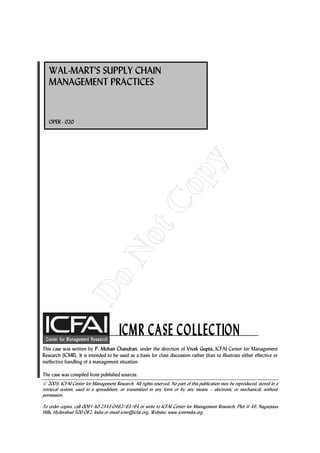 WAL-MART'S SUPPLY CHAIN
   MANAGEMENT PRACTICES


   OPER - 020




                                                                           y
                                                               op
                                                tC
                                  No
                  Do




This case was written by P. Mohan Chandran, under the direction of Vivek Gupta, ICFAI Center for Management
Research (ICMR). It is intended to be used as a basis for class discussion rather than to illustrate either effective or
ineffective handling of a management situation.

The case was compiled from published sources.
 2003, ICFAI Center for Management Research. All rights reserved. No part of this publication may be reproduced, stored in a
retrieval system, used in a spreadsheet, or transmitted in any form or by any means – electronic or mechanical, without
permission.

To order copies, call 0091-40-2343-0462/63/64 or write to ICFAI Center for Management Research, Plot # 49, Nagarjuna
Hills, Hyderabad 500 082, India or email icmr@icfai.org. Website: www.icmrindia.org
 