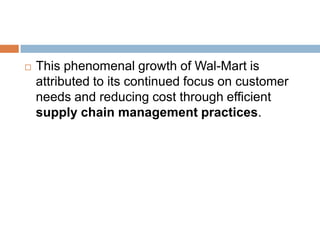  This phenomenal growth of Wal-Mart is
attributed to its continued focus on customer
needs and reducing cost through efficient
supply chain management practices.
 