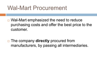 Wal-Mart Procurement
 Wal-Mart emphasized the need to reduce
purchasing costs and offer the best price to the
customer.
 The company directly procured from
manufacturers, by passing all intermediaries.
 
