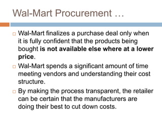 Wal-Mart Procurement …
 Wal-Mart finalizes a purchase deal only when
it is fully confident that the products being
bought is not available else where at a lower
price.
 Wal-Mart spends a significant amount of time
meeting vendors and understanding their cost
structure.
 By making the process transparent, the retailer
can be certain that the manufacturers are
doing their best to cut down costs.
 