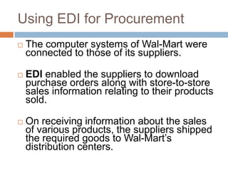 Using EDI for Procurement
 The computer systems of Wal-Mart were
connected to those of its suppliers.
 EDI enabled the suppliers to download
purchase orders along with store-to-store
sales information relating to their products
sold.
 On receiving information about the sales
of various products, the suppliers shipped
the required goods to Wal-Mart‟s
distribution centers.
 
