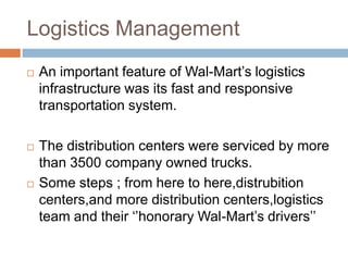 Logistics Management
 An important feature of Wal-Mart‟s logistics
infrastructure was its fast and responsive
transportation system.
 The distribution centers were serviced by more
than 3500 company owned trucks.
 Some steps ; from here to here,distrubition
centers,and more distribution centers,logistics
team and their „‟honorary Wal-Mart‟s drivers‟‟
 