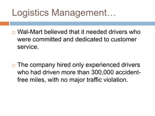 Logistics Management…
 Wal-Mart believed that it needed drivers who
were committed and dedicated to customer
service.
 The company hired only experienced drivers
who had driven more than 300,000 accident-
free miles, with no major traffic violation.
 