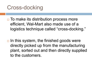 Cross-docking
 To make its distribution process more
efficient, Wal-Mart also made use of a
logistics technique called “cross-docking.”
 In this system, the finished goods were
directly picked up from the manufacturing
plant, sorted out and then directly supplied
to the customers.
 