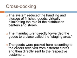 Cross-docking
 The system reduced the handling and
storage of finished goods, virtually
eliminating the role of the distribution
centers and stores.
 The manufacturer directly forwarded the
goods to a place called the “staging area.”
 The goods were packed here according to
the orders received from different stores
and then directly sent to the respective
customers.
 