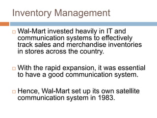 Inventory Management
 Wal-Mart invested heavily in IT and
communication systems to effectively
track sales and merchandise inventories
in stores across the country.
 With the rapid expansion, it was essential
to have a good communication system.
 Hence, Wal-Mart set up its own satellite
communication system in 1983.
 