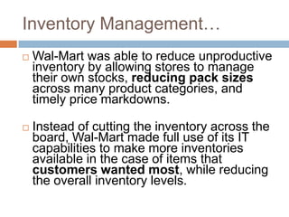 Inventory Management…
 Wal-Mart was able to reduce unproductive
inventory by allowing stores to manage
their own stocks, reducing pack sizes
across many product categories, and
timely price markdowns.
 Instead of cutting the inventory across the
board, Wal-Mart made full use of its IT
capabilities to make more inventories
available in the case of items that
customers wanted most, while reducing
the overall inventory levels.
 