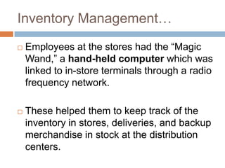 Inventory Management…
 Employees at the stores had the “Magic
Wand,” a hand-held computer which was
linked to in-store terminals through a radio
frequency network.
 These helped them to keep track of the
inventory in stores, deliveries, and backup
merchandise in stock at the distribution
centers.
 
