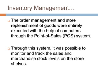 Inventory Management…
 The order management and store
replenishment of goods were entirely
executed with the help of computers
through the Point-of-Sales (POS) system.
 Through this system, it was possible to
monitor and track the sales and
merchandise stock levels on the store
shelves.
 