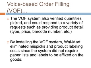 Voice-based Order Filling
(VOF)…
 The VOF system also verified quantities
picked, and could respond to a variety of
requests such as providing product detail
(type, price, barcode number, etc.)
 By installing the VOF system, Wal-Mart
eliminated mispicks and product labeling
costs since the system did not require
paper lists and labels to be affixed on the
goods.
 