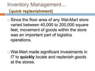 Inventory Management…
(quick replenishment)
 Since the floor area of any Wal-Mart store
varied between 40,000 to 200,000 square
feet, movement of goods within the store
was an important part of logistics
operations.
 Wal-Mart made significant investments in
IT to quickly locate and replenish goods
at the stores.
 