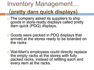 Inventory Management…
(pretty darn quick displays)
 The company asked its suppliers to ship
goods in store-ready displays called pretty
darn quick (PDQ) displays.
 Goods were packed in PDQ displays that
arrived at the stores ready to be boarded on
the racks.
 Wal-Mart‟s employees could directly replace
the empty racks at the stores with fully
packed racks, instead of refilling each and
every item at the racks.
 