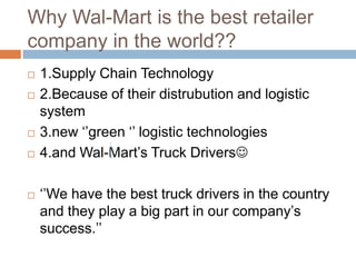 Why Wal-Mart is the best retailer
company in the world??
 1.Supply Chain Technology
 2.Because of their distrubution and logistic
system
 3.new „‟green „‟ logistic technologies
 4.and Wal-Mart‟s Truck Drivers
 „‟We have the best truck drivers in the country
and they play a big part in our company‟s
success.‟‟
 